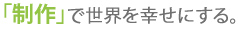 「製作」で世界を幸せにする。
